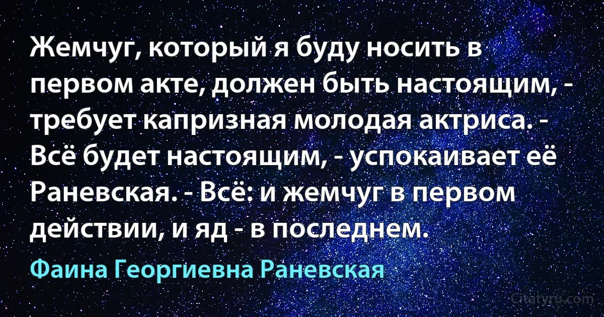 Жемчуг, который я буду носить в первом акте, должен быть настоящим, - требует капризная молодая актриса. - Всё будет настоящим, - успокаивает её Раневская. - Всё: и жемчуг в первом действии, и яд - в последнем. (Фаина Георгиевна Раневская)