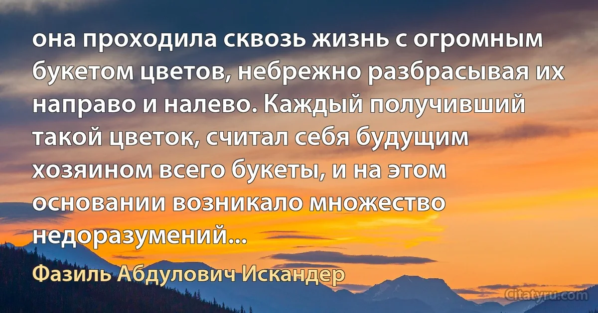 она проходила сквозь жизнь с огромным букетом цветов, небрежно разбрасывая их направо и налево. Каждый получивший такой цветок, считал себя будущим хозяином всего букеты, и на этом основании возникало множество недоразумений... (Фазиль Абдулович Искандер)