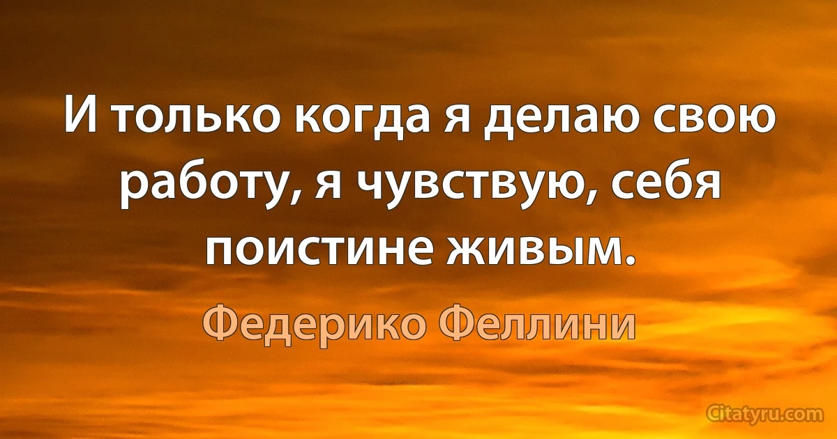 И только когда я делаю свою работу, я чувствую, себя поистине живым. (Федерико Феллини)