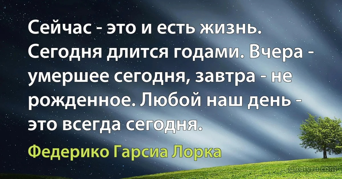 Сейчас - это и есть жизнь. Сегодня длится годами. Вчера - умершее сегодня, завтра - не рожденное. Любой наш день - это всегда сегодня. (Федерико Гарсиа Лорка)