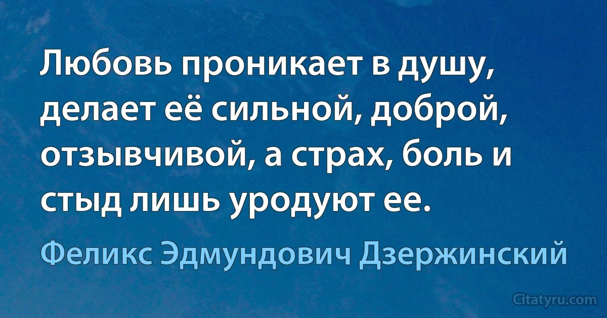 Любовь проникает в душу, делает её сильной, доброй, отзывчивой, а страх, боль и стыд лишь уродуют ее. (Феликс Эдмундович Дзержинский)