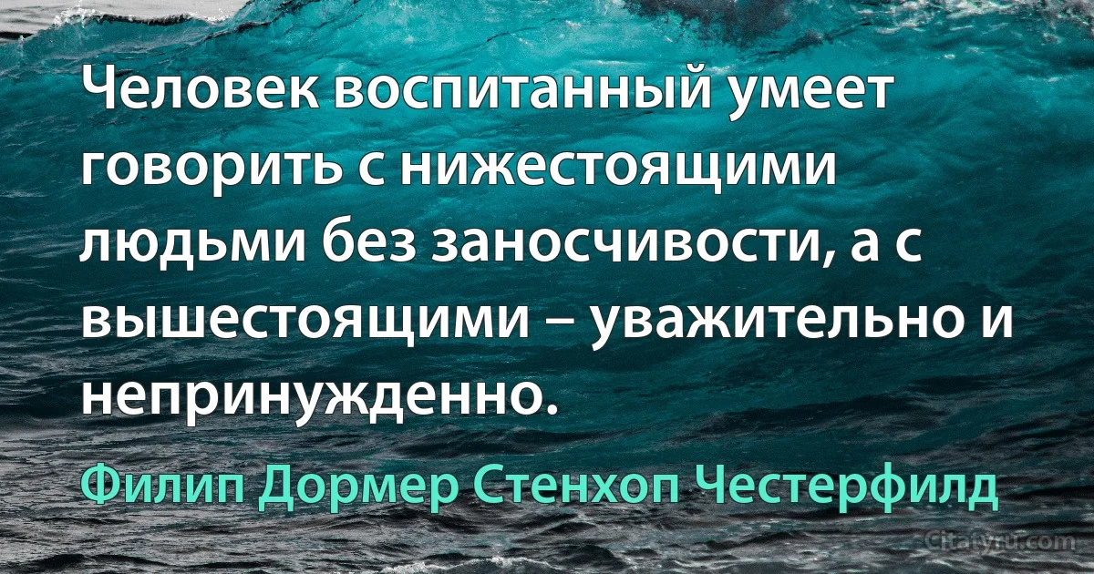 Человек воспитанный умеет говорить с нижестоящими людьми без заносчивости, а с вышестоящими – уважительно и непринужденно. (Филип Дормер Стенхоп Честерфилд)