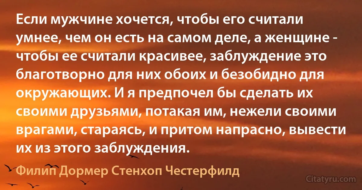 Если мужчине хочется, чтобы его считали умнее, чем он есть на самом деле, а женщине - чтобы ее считали красивее, заблуждение это благотворно для них обоих и безобидно для окружающих. И я предпочел бы сделать их своими друзьями, потакая им, нежели своими врагами, стараясь, и притом напрасно, вывести их из этого заблуждения. (Филип Дормер Стенхоп Честерфилд)