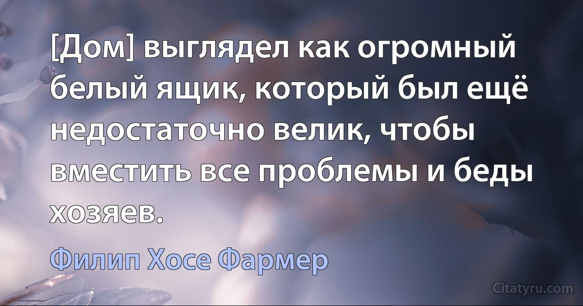 [Дом] выглядел как огромный белый ящик, который был ещё недостаточно велик, чтобы вместить все проблемы и беды хозяев. (Филип Хосе Фармер)