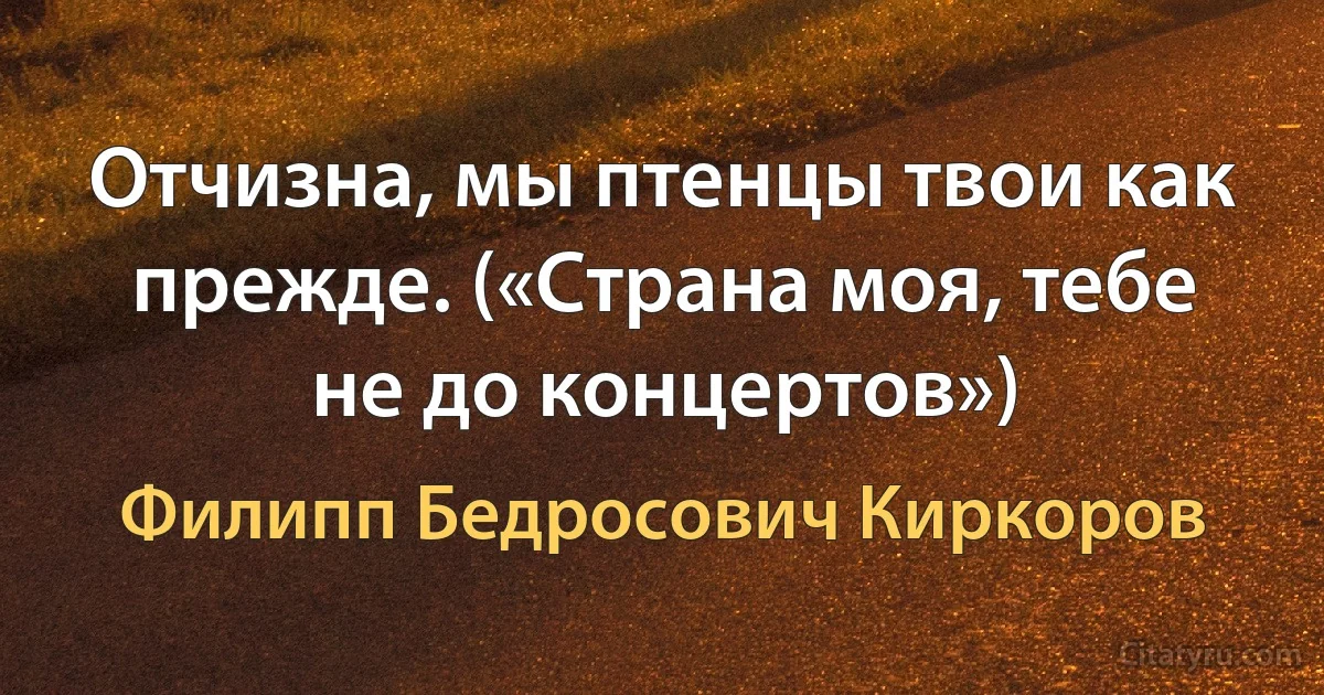 Отчизна, мы птенцы твои как прежде. («Страна моя, тебе не до концертов») (Филипп Бедросович Киркоров)