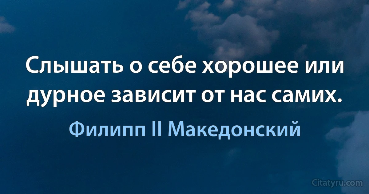 Слышать о себе хорошее или дурное зависит от нас самих. (Филипп II Македонский)