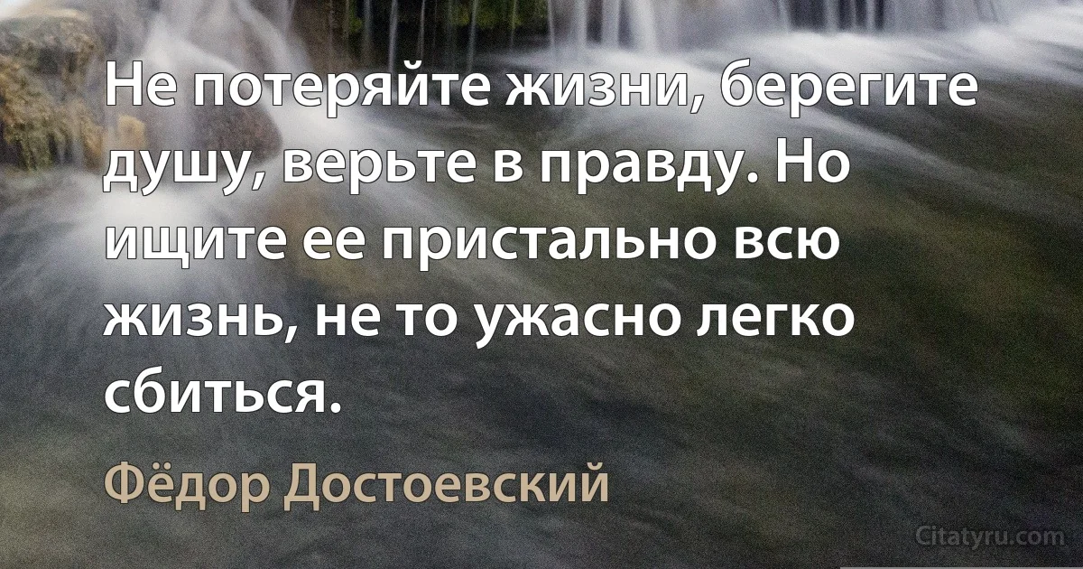 Не потеряйте жизни, берегите душу, верьте в правду. Но ищите ее пристально всю жизнь, не то ужасно легко сбиться. (Фёдор Достоевский)