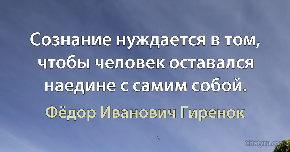 Сознание нуждается в том, чтобы человек оставался наедине с самим собой. (Фёдор Иванович Гиренок)