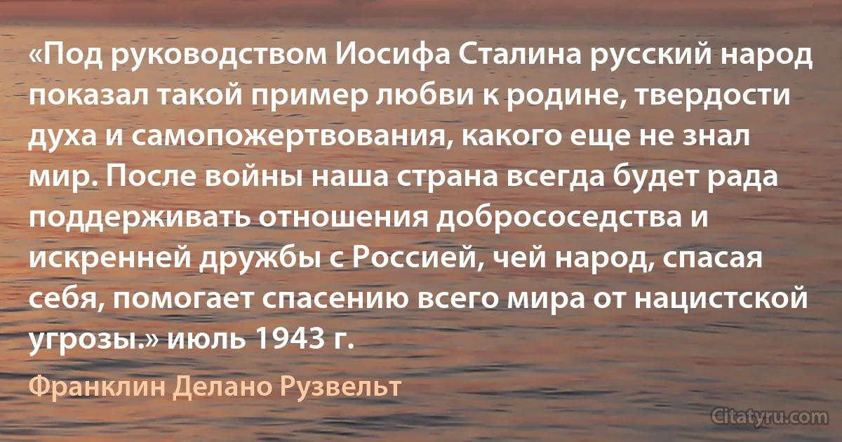 «Под руководством Иосифа Сталина русский народ показал такой пример любви к родине, твердости духа и самопожертвования, какого еще не знал мир. После войны наша страна всегда будет рада поддерживать отношения добрососедства и искренней дружбы с Россией, чей народ, спасая себя, помогает спасению всего мира от нацистской угрозы.» июль 1943 г. (Франклин Делано Рузвельт)