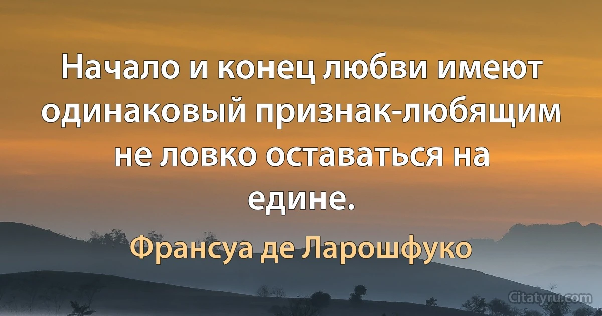 Начало и конец любви имеют одинаковый признак-любящим не ловко оставаться на едине. (Франсуа де Ларошфуко)