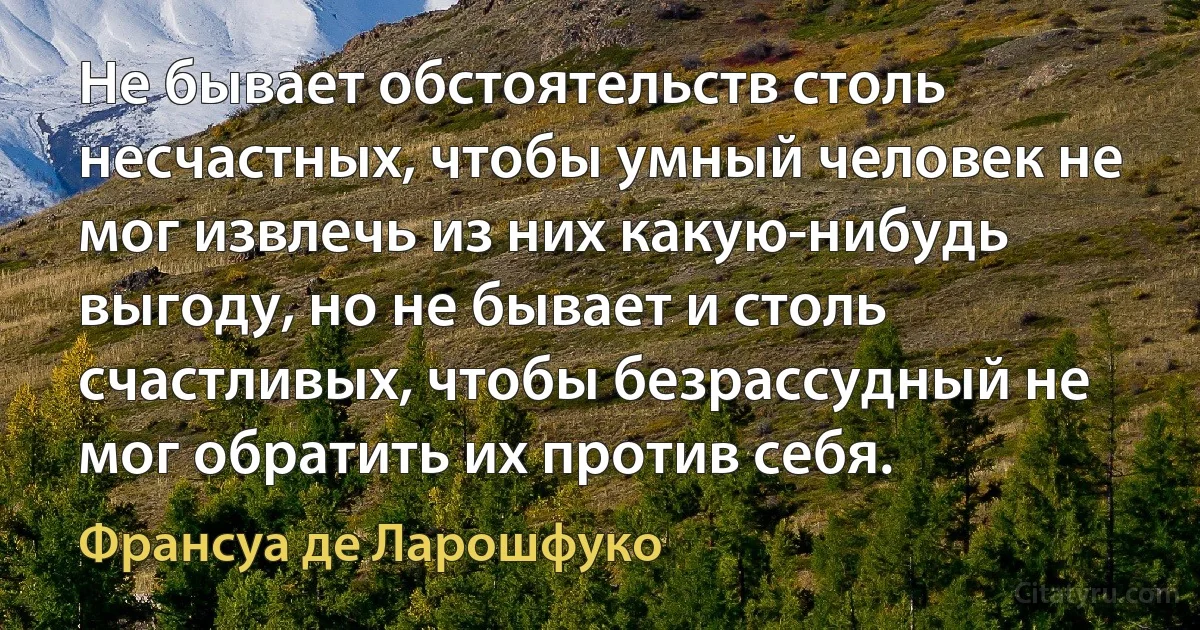 Не бывает обстоятельств столь несчастных, чтобы умный человек не мог извлечь из них какую-нибудь выгоду, но не бывает и столь счастливых, чтобы безрассудный не мог обратить их против себя. (Франсуа де Ларошфуко)