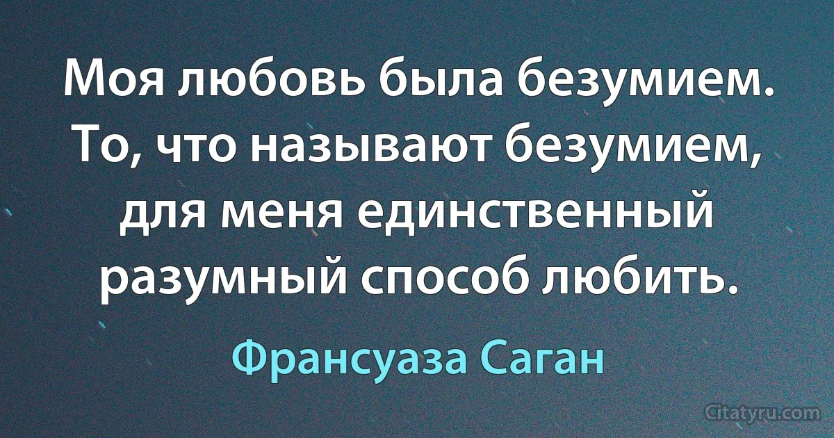 Моя любовь была безумием. То, что называют безумием, для меня единственный разумный способ любить. (Франсуаза Саган)