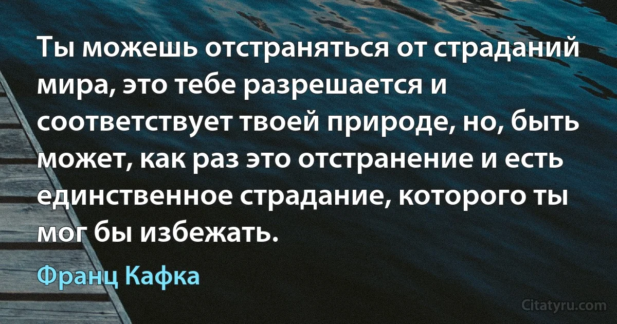 Ты можешь отстраняться от страданий мира, это тебе разрешается и соответствует твоей природе, но, быть может, как раз это отстранение и есть единственное страдание, которого ты мог бы избежать. (Франц Кафка)