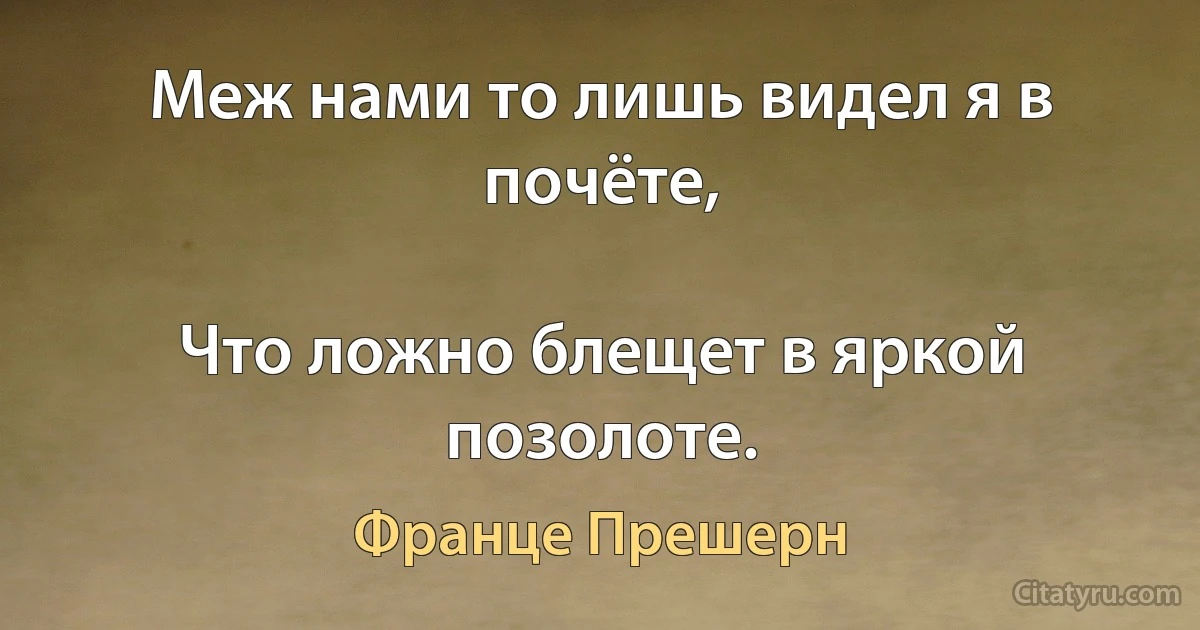 Меж нами то лишь видел я в почёте,

Что ложно блещет в яркой позолоте. (Франце Прешерн)