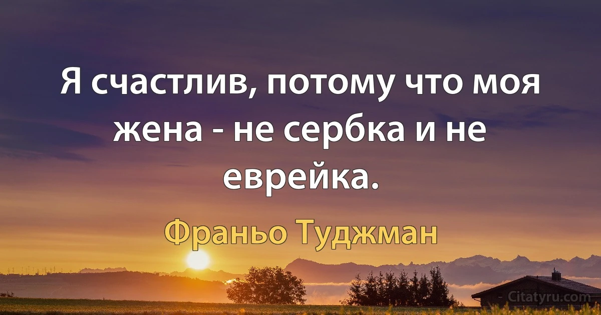 Я счастлив, потому что моя жена - не сербка и не еврейка. (Франьо Туджман)