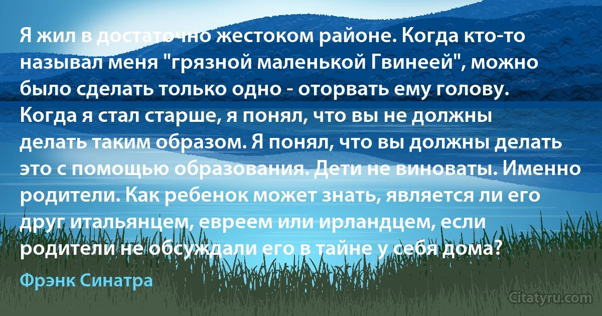 Я жил в достаточно жестоком районе. Когда кто-то называл меня "грязной маленькой Гвинеей", можно было сделать только одно - оторвать ему голову. Когда я стал старше, я понял, что вы не должны делать таким образом. Я понял, что вы должны делать это с помощью образования. Дети не виноваты. Именно родители. Как ребенок может знать, является ли его друг итальянцем, евреем или ирландцем, если родители не обсуждали его в тайне у себя дома? (Фрэнк Синатра)