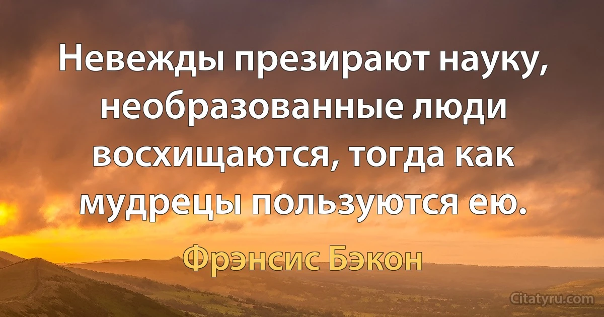 Невежды презирают науку, необразованные люди восхищаются, тогда как мудрецы пользуются ею. (Фрэнсис Бэкон)