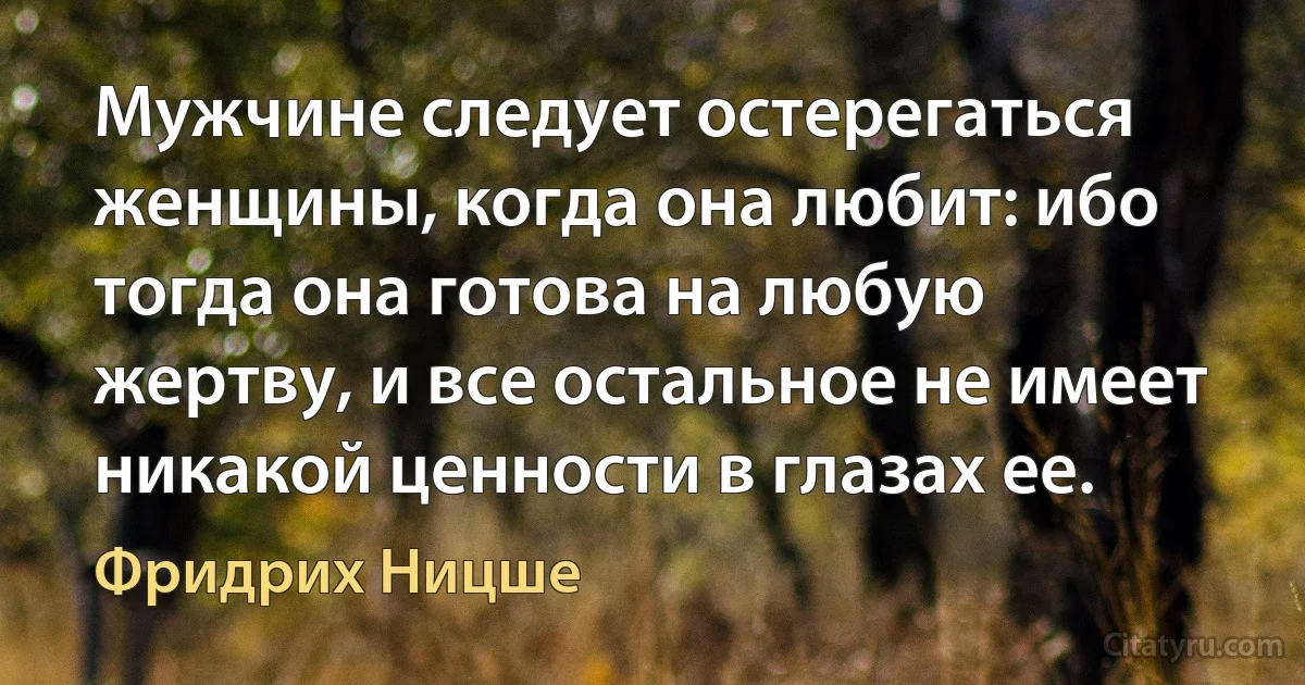 Мужчине следует остерегаться женщины, когда она любит: ибо тогда она готова на любую жертву, и все остальное не имеет никакой ценности в глазах ее. (Фридрих Ницше)