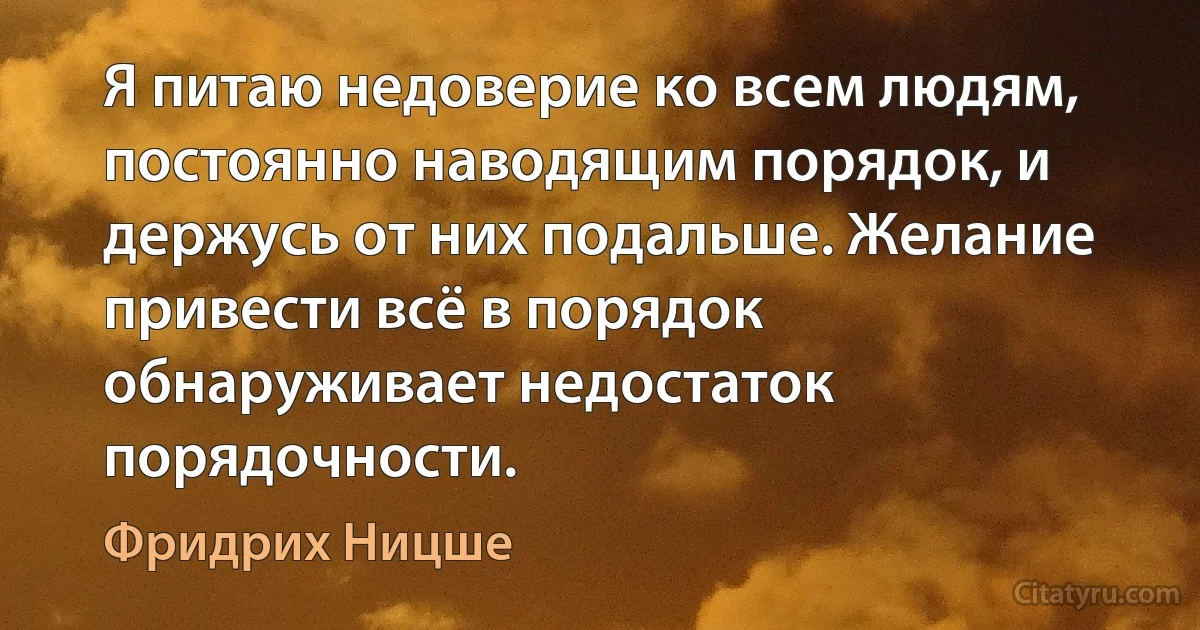 Я питаю недоверие ко всем людям, постоянно наводящим порядок, и держусь от них подальше. Желание привести всё в порядок обнаруживает недостаток порядочности. (Фридрих Ницше)