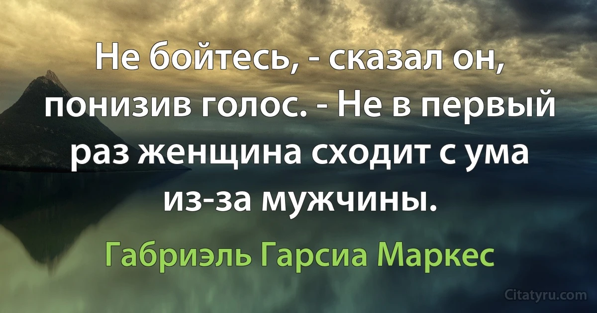 Не бойтесь, - сказал он, понизив голос. - Не в первый раз женщина сходит с ума из-за мужчины. (Габриэль Гарсиа Маркес)