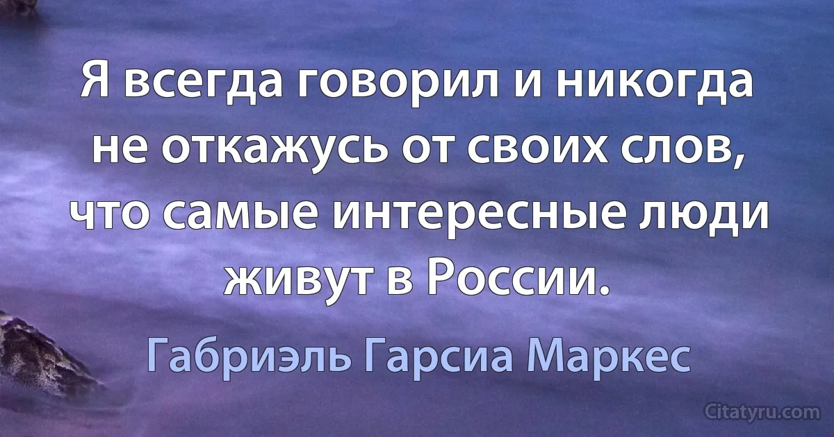 Я всегда говорил и никогда не откажусь от своих слов, что самые интересные люди живут в России. (Габриэль Гарсиа Маркес)