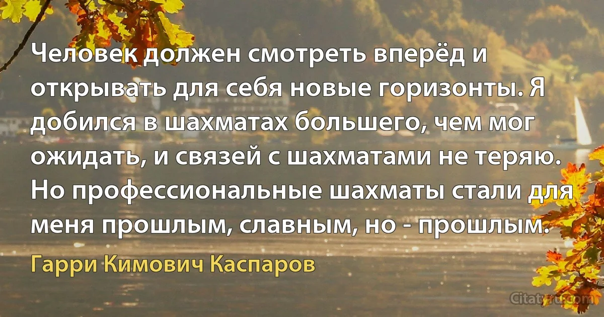 Человек должен смотреть вперёд и открывать для себя новые горизонты. Я добился в шахматах большего, чем мог ожидать, и связей с шахматами не теряю. Но профессиональные шахматы стали для меня прошлым, славным, но - прошлым. (Гарри Кимович Каспаров)