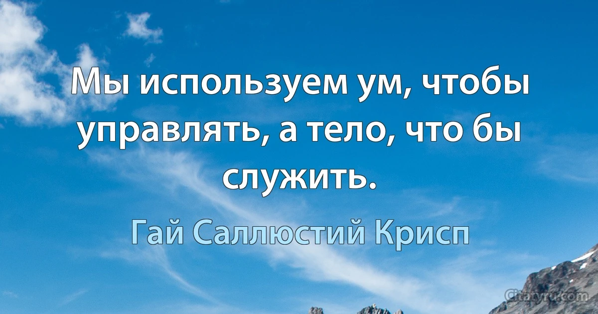 Мы используем ум, чтобы управлять, а тело, что бы служить. (Гай Саллюстий Крисп)