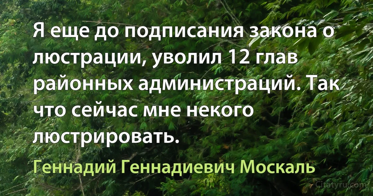 Я еще до подписания закона о люстрации, уволил 12 глав районных администраций. Так что сейчас мне некого люстрировать. (Геннадий Геннадиевич Москаль)