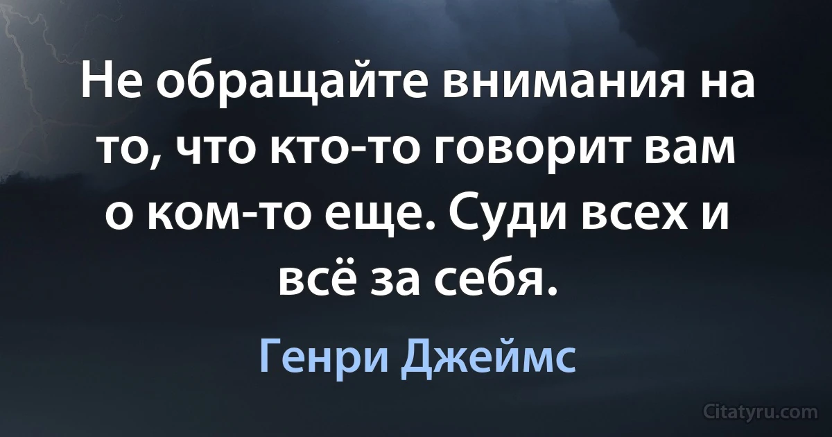 Не обращайте внимания на то, что кто-то говорит вам о ком-то еще. Суди всех и всё за себя. (Генри Джеймс)