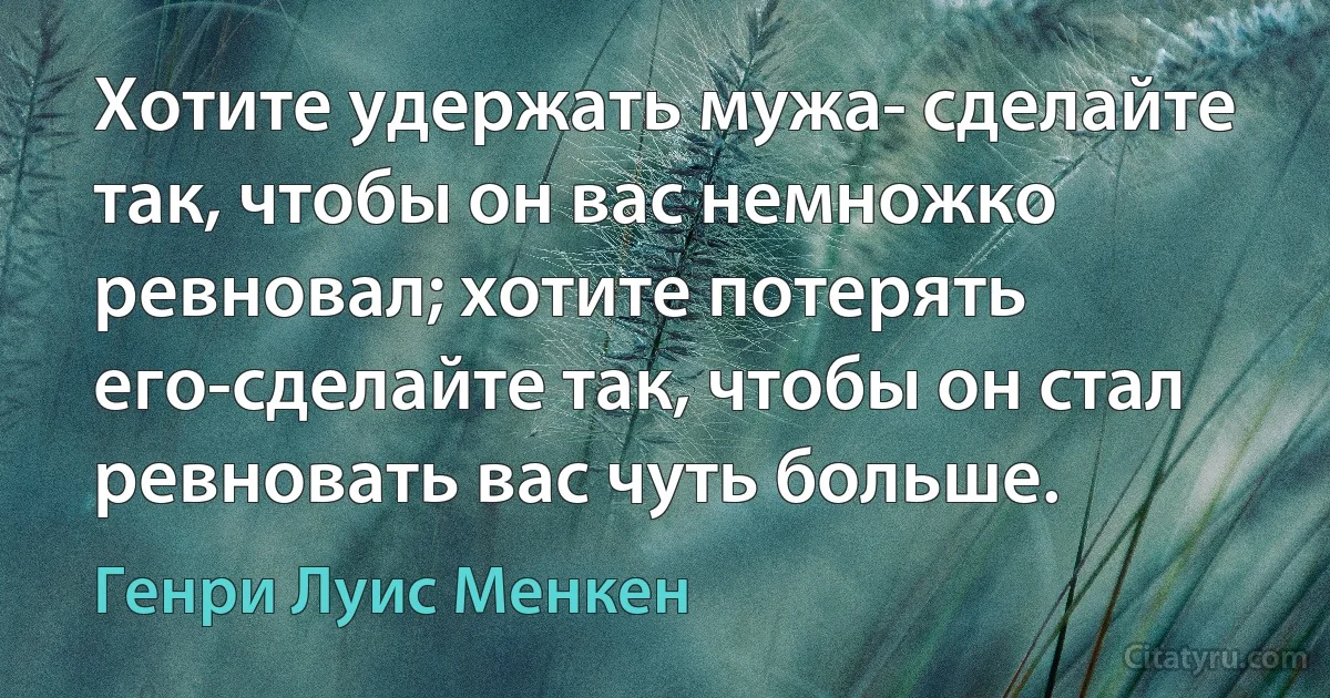 Хотите удержать мужа- сделайте так, чтобы он вас немножко ревновал; хотите потерять его-сделайте так, чтобы он стал ревновать вас чуть больше. (Генри Луис Менкен)