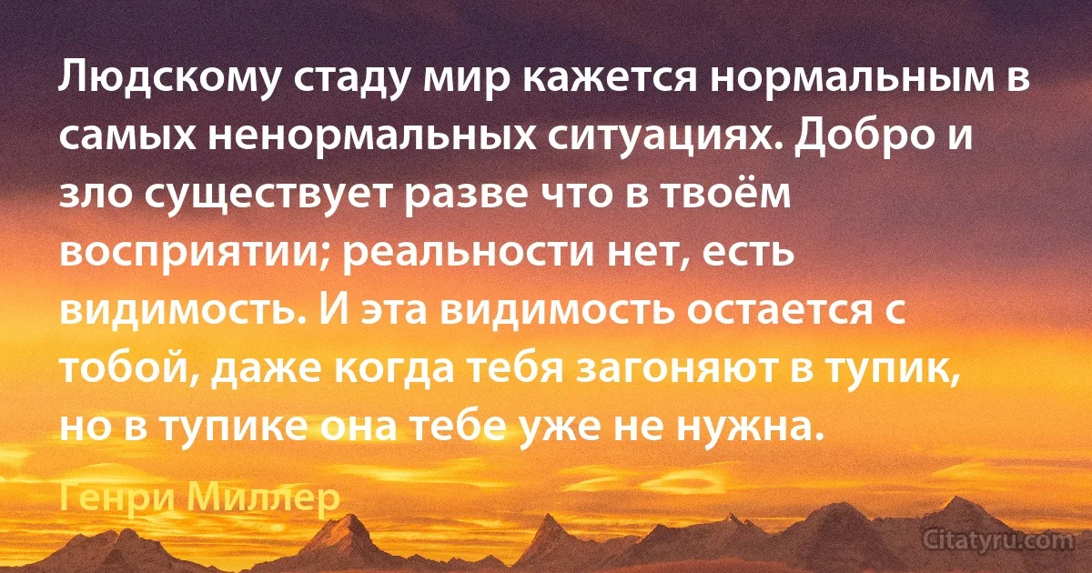 Людскому стаду мир кажется нормальным в самых ненормальных ситуациях. Добро и зло существует разве что в твоём восприятии; реальности нет, есть видимость. И эта видимость остается с тобой, даже когда тебя загоняют в тупик, но в тупике она тебе уже не нужна. (Генри Миллер)