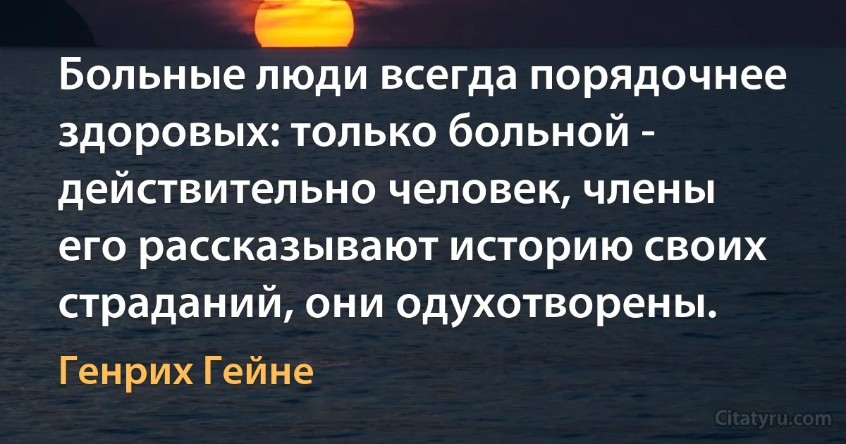 Больные люди всегда порядочнее здоровых: только больной - действительно человек, члены его рассказывают историю своих страданий, они одухотворены. (Генрих Гейне)