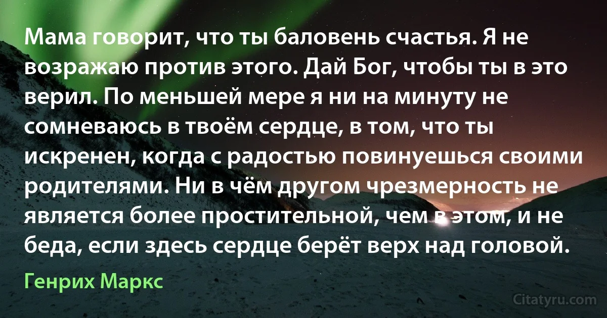 Мама говорит, что ты баловень счастья. Я не возражаю против этого. Дай Бог, чтобы ты в это верил. По меньшей мере я ни на минуту не сомневаюсь в твоём сердце, в том, что ты искренен, когда с радостью повинуешься своими родителями. Ни в чём другом чрезмерность не является более простительной, чем в этом, и не беда, если здесь сердце берёт верх над головой. (Генрих Маркс)