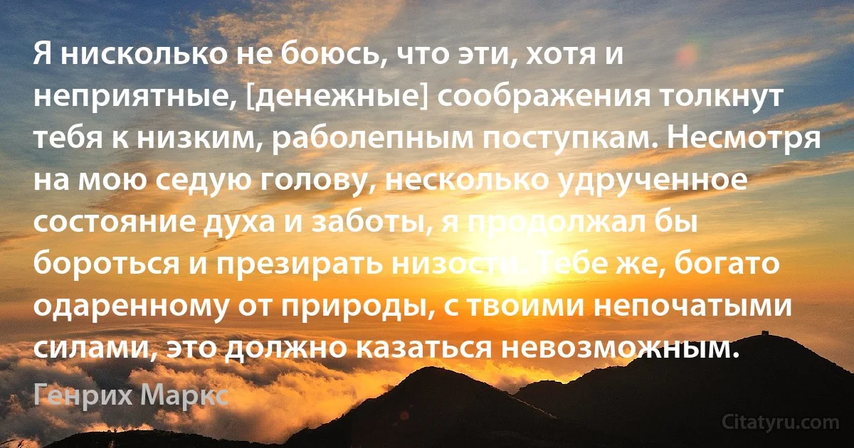 Я нисколько не боюсь, что эти, хотя и неприятные, [денежные] соображения толкнут тебя к низким, раболепным поступкам. Несмотря на мою седую голову, несколько удрученное состояние духа и заботы, я продолжал бы бороться и презирать низости. Тебе же, богато одаренному от природы, с твоими непочатыми силами, это должно казаться невозможным. (Генрих Маркс)