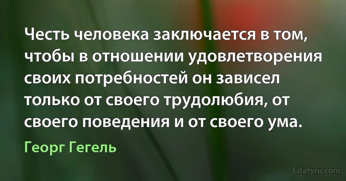 Честь человека заключается в том, чтобы в отношении удовлетворения своих потребностей он зависел только от своего трудолюбия, от своего поведения и от своего ума. (Георг Гегель)