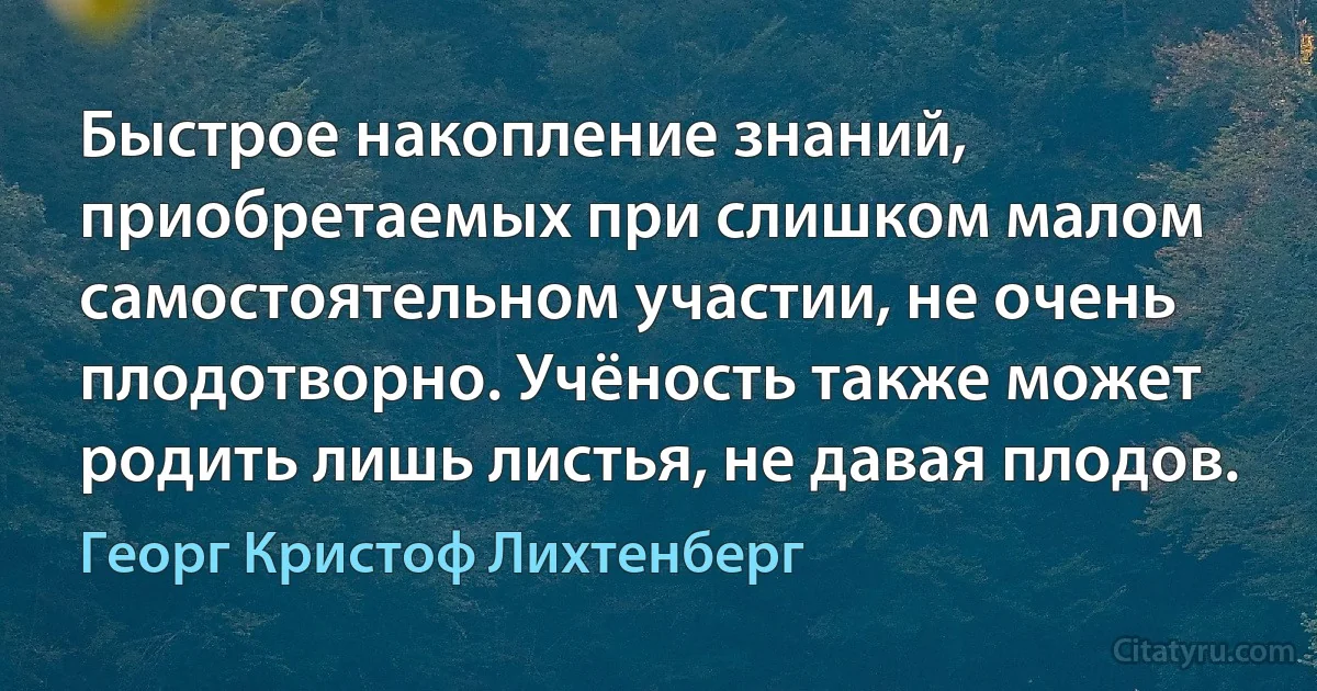 Быстрое накопление знаний, приобретаемых при слишком малом самостоятельном участии, не очень плодотворно. Учёность также может родить лишь листья, не давая плодов. (Георг Кристоф Лихтенберг)