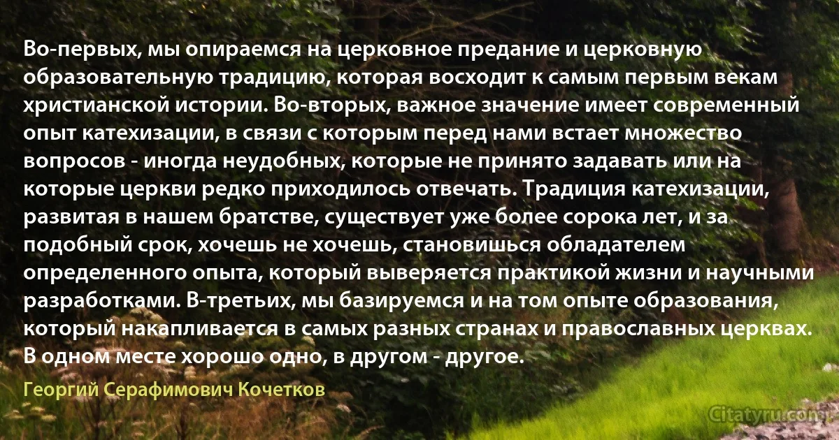 Во-первых, мы опираемся на церковное предание и церковную образовательную традицию, которая восходит к самым первым векам христианской истории. Во-вторых, важное значение имеет современный опыт катехизации, в связи с которым перед нами встает множество вопросов - иногда неудобных, которые не принято задавать или на которые церкви редко приходилось отвечать. Традиция катехизации, развитая в нашем братстве, существует уже более сорока лет, и за подобный срок, хочешь не хочешь, становишься обладателем определенного опыта, который выверяется практикой жизни и научными разработками. В-третьих, мы базируемся и на том опыте образования, который накапливается в самых разных странах и православных церквах. В одном месте хорошо одно, в другом - другое. (Георгий Серафимович Кочетков)