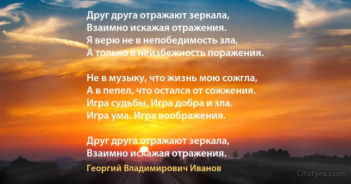 Друг друга отражают зеркала,
Взаимно искажая отражения.
Я верю не в непобедимость зла,
А только в неизбежность поражения.

Не в музыку, что жизнь мою сожгла,
А в пепел, что остался от сожжения.
Игра судьбы. Игра добра и зла.
Игра ума. Игра воображения.

Друг друга отражают зеркала,
Взаимно искажая отражения. (Георгий Владимирович Иванов)