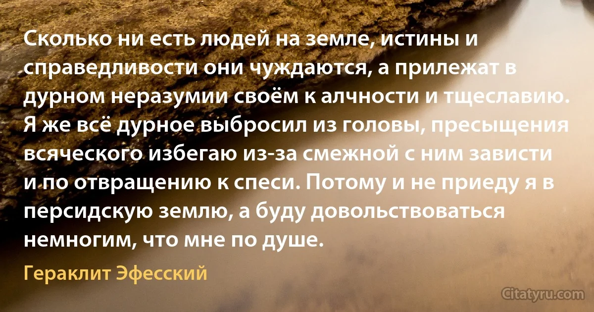 Сколько ни есть людей на земле, истины и справедливости они чуждаются, а прилежат в дурном неразумии своём к алчности и тщеславию. Я же всё дурное выбросил из головы, пресыщения всяческого избегаю из-за смежной с ним зависти и по отвращению к спеси. Потому и не приеду я в персидскую землю, а буду довольствоваться немногим, что мне по душе. (Гераклит Эфесский)