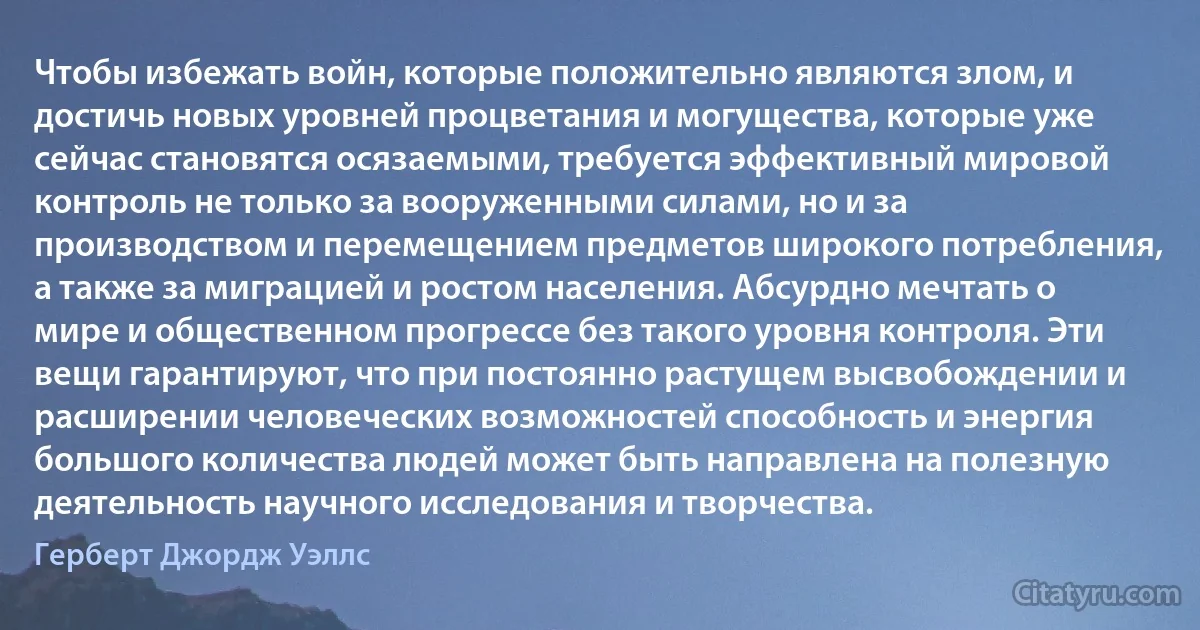 Чтобы избежать войн, которые положительно являются злом, и достичь новых уровней процветания и могущества, которые уже сейчас становятся осязаемыми, требуется эффективный мировой контроль не только за вооруженными силами, но и за производством и перемещением предметов широкого потребления, а также за миграцией и ростом населения. Абсурдно мечтать о мире и общественном прогрессе без такого уровня контроля. Эти вещи гарантируют, что при постоянно растущем высвобождении и расширении человеческих возможностей способность и энергия большого количества людей может быть направлена на полезную деятельность научного исследования и творчества. (Герберт Джордж Уэллс)