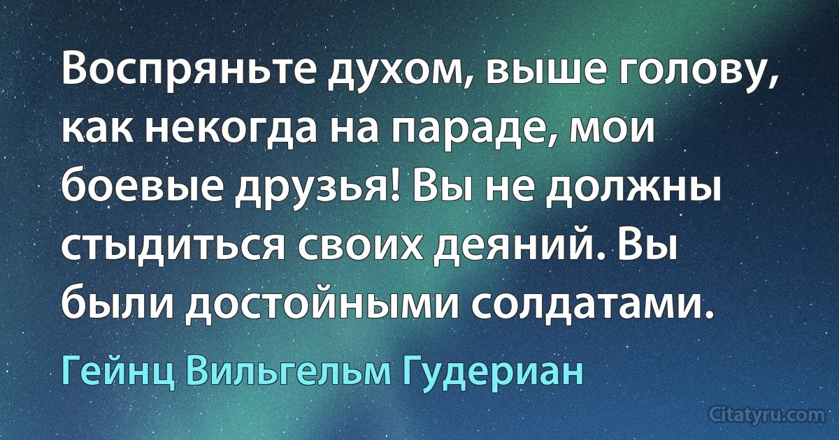 Воспряньте духом, выше голову, как некогда на параде, мои боевые друзья! Вы не должны стыдиться своих деяний. Вы были достойными солдатами. (Гейнц Вильгельм Гудериан)