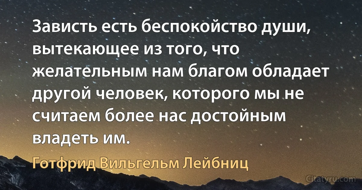 Зависть есть беспокойство души, вытекающее из того, что желательным нам благом обладает другой человек, которого мы не считаем более нас достойным владеть им. (Готфрид Вильгельм Лейбниц)