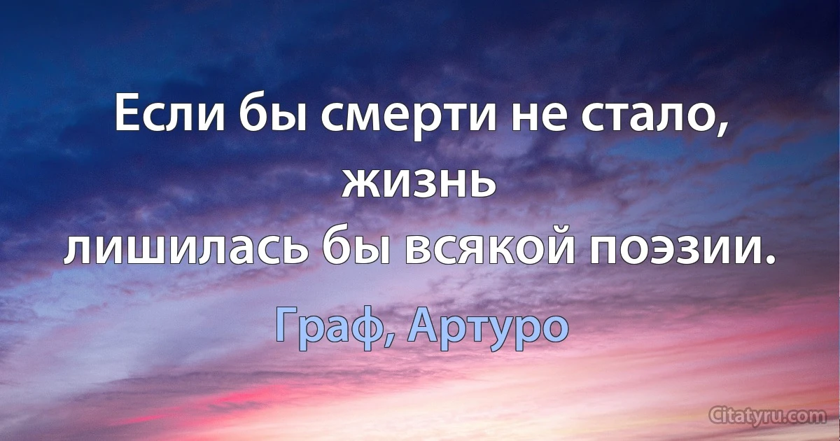 Если бы смерти не стало, жизнь
лишилась бы всякой поэзии. (Граф, Артуро)