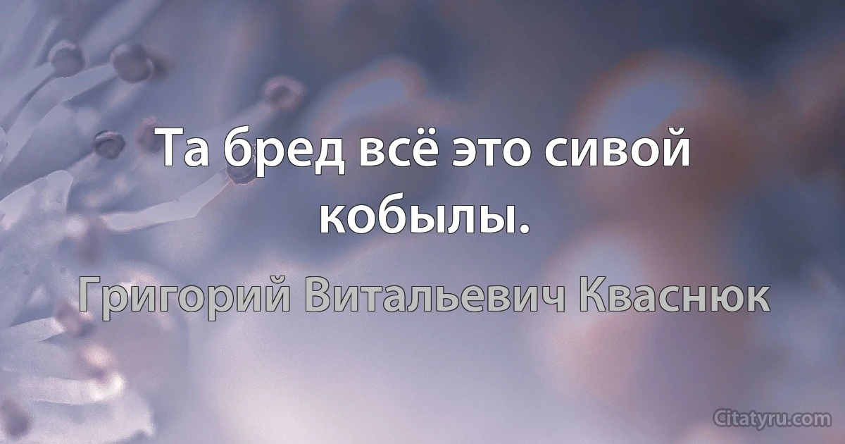 Та бред всё это сивой кобылы. (Григорий Витальевич Кваснюк)