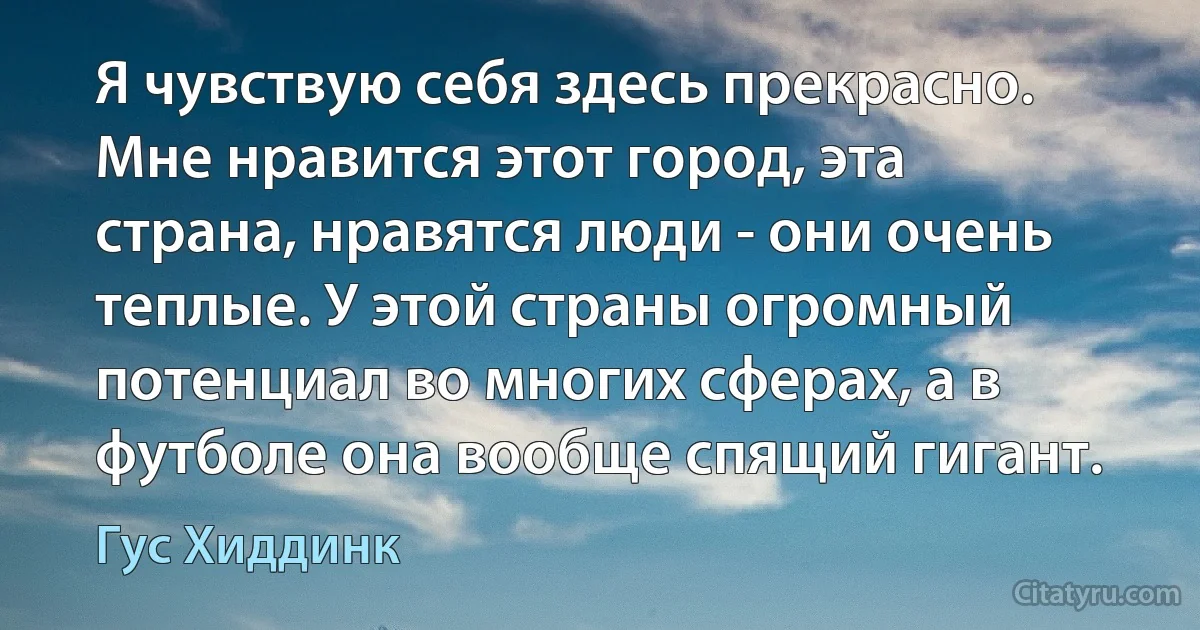 Я чувствую себя здесь прекрасно. Мне нравится этот город, эта страна, нравятся люди - они очень теплые. У этой страны огромный потенциал во многих сферах, а в футболе она вообще спящий гигант. (Гус Хиддинк)