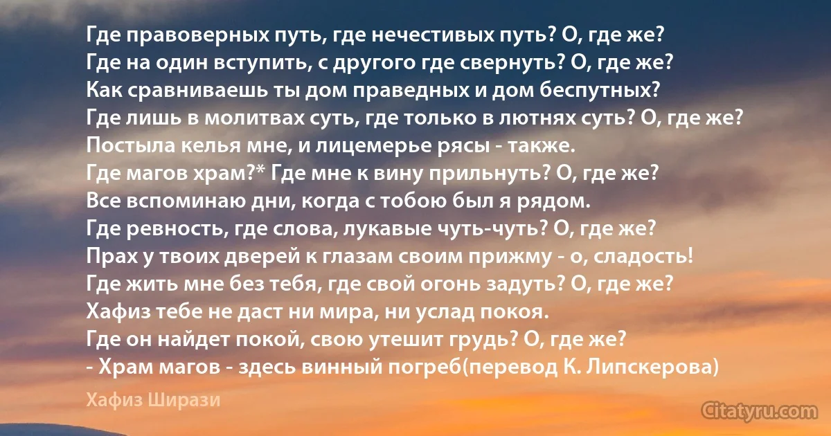 Где правоверных путь, где нечестивых путь? О, где же?
Где на один вступить, с другого где свернуть? О, где же?
Как сравниваешь ты дом праведных и дом беспутных?
Где лишь в молитвах суть, где только в лютнях суть? О, где же?
Постыла келья мне, и лицемерье рясы - также.
Где магов храм?* Где мне к вину прильнуть? О, где же?
Все вспоминаю дни, когда с тобою был я рядом.
Где ревность, где слова, лукавые чуть-чуть? О, где же?
Прах у твоих дверей к глазам своим прижму - о, сладость!
Где жить мне без тебя, где свой огонь задуть? О, где же?
Хафиз тебе не даст ни мира, ни услад покоя.
Где он найдет покой, свою утешит грудь? О, где же?
- Храм магов - здесь винный погреб(перевод К. Липскерова) (Хафиз Ширази)