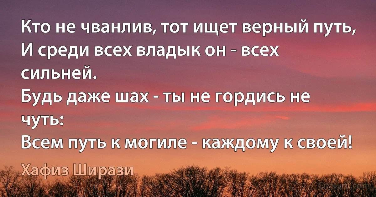 Кто не чванлив, тот ищет верный путь,
И среди всех владык он - всех сильней.
Будь даже шах - ты не гордись не чуть:
Всем путь к могиле - каждому к своей! (Хафиз Ширази)