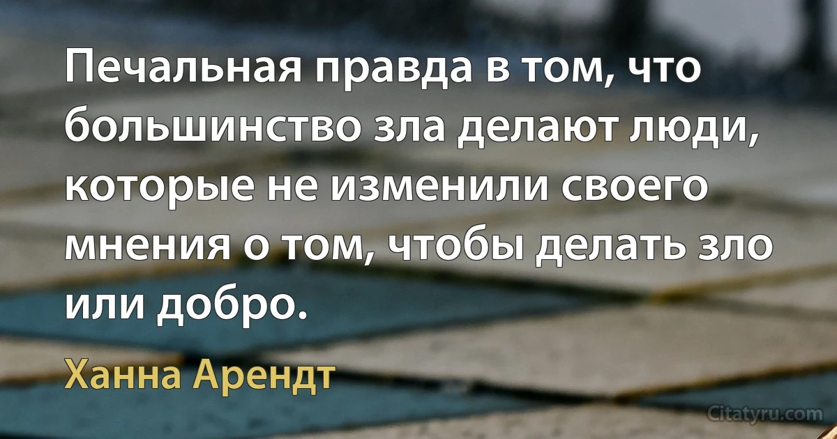 Печальная правда в том, что большинство зла делают люди, которые не изменили своего мнения о том, чтобы делать зло или добро. (Ханна Арендт)