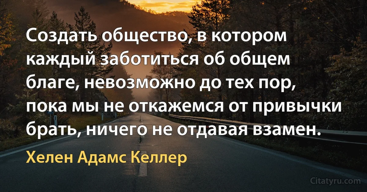 Создать общество, в котором каждый заботиться об общем благе, невозможно до тех пор, пока мы не откажемся от привычки брать, ничего не отдавая взамен. (Хелен Адамс Келлер)