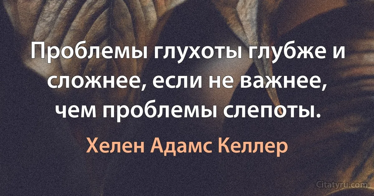 Проблемы глухоты глубже и сложнее, если не важнее, чем проблемы слепоты. (Хелен Адамс Келлер)